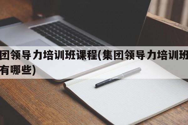 集团领导力培训班课程(集团领导力培训班课程有哪些)